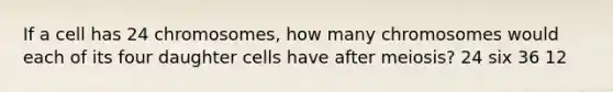 If a cell has 24 chromosomes, how many chromosomes would each of its four daughter cells have after meiosis? 24 six 36 12