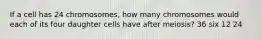 If a cell has 24 chromosomes, how many chromosomes would each of its four daughter cells have after meiosis? 36 six 12 24