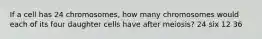 If a cell has 24 chromosomes, how many chromosomes would each of its four daughter cells have after meiosis? 24 six 12 36