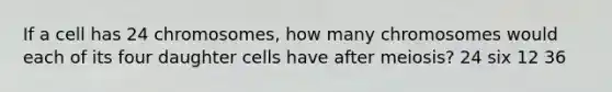 If a cell has 24 chromosomes, how many chromosomes would each of its four daughter cells have after meiosis? 24 six 12 36