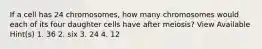 If a cell has 24 chromosomes, how many chromosomes would each of its four daughter cells have after meiosis? View Available Hint(s) 1. 36 2. six 3. 24 4. 12