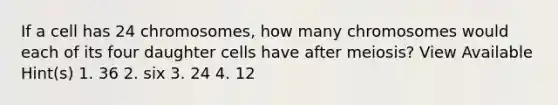 If a cell has 24 chromosomes, how many chromosomes would each of its four daughter cells have after meiosis? View Available Hint(s) 1. 36 2. six 3. 24 4. 12