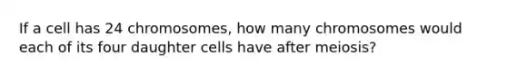 If a cell has 24 chromosomes, how many chromosomes would each of its four daughter cells have after meiosis?