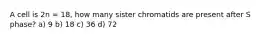 A cell is 2n = 18, how many sister chromatids are present after S phase? a) 9 b) 18 c) 36 d) 72