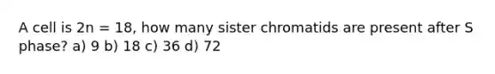 A cell is 2n = 18, how many sister chromatids are present after S phase? a) 9 b) 18 c) 36 d) 72