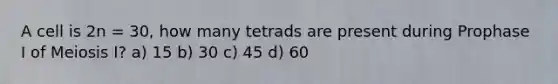 A cell is 2n = 30, how many tetrads are present during Prophase I of Meiosis I? a) 15 b) 30 c) 45 d) 60