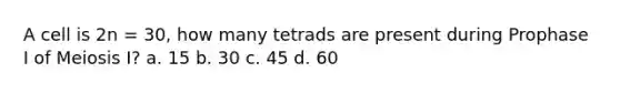 A cell is 2n = 30, how many tetrads are present during Prophase I of Meiosis I? a. 15 b. 30 c. 45 d. 60