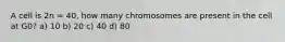 A cell is 2n = 40, how many chromosomes are present in the cell at G0? a) 10 b) 20 c) 40 d) 80