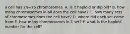 a cell has 2n=16 chromosomes. A. is it haploid or diploid? B. how many chromosomes in all does the cell have? C. how many sets of chromosomes does the cell have? D. where did each set come from E. how many chromosomes in 1 set? F. what is the haploid number for the cell?