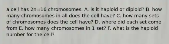 a cell has 2n=16 chromosomes. A. is it haploid or diploid? B. how many chromosomes in all does the cell have? C. how many sets of chromosomes does the cell have? D. where did each set come from E. how many chromosomes in 1 set? F. what is the haploid number for the cell?