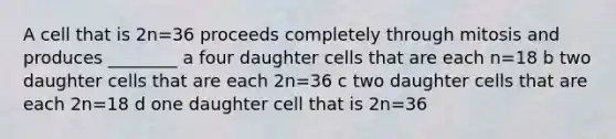 A cell that is 2n=36 proceeds completely through mitosis and produces ________ a four daughter cells that are each n=18 b two daughter cells that are each 2n=36 c two daughter cells that are each 2n=18 d one daughter cell that is 2n=36