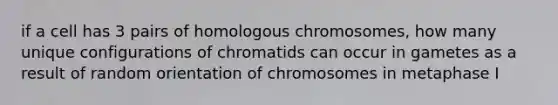 if a cell has 3 pairs of homologous chromosomes, how many unique configurations of chromatids can occur in gametes as a result of random orientation of chromosomes in metaphase I