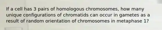 If a cell has 3 pairs of homologous chromosomes, how many unique configurations of chromatids can occur in gametes as a result of random orientation of chromosomes in metaphase 1?