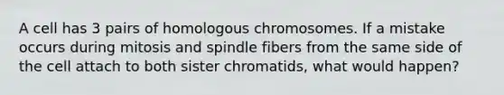 A cell has 3 pairs of homologous chromosomes. If a mistake occurs during mitosis and spindle fibers from the same side of the cell attach to both sister chromatids, what would happen?