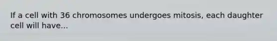 If a cell with 36 chromosomes undergoes mitosis, each daughter cell will have...