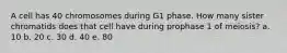 A cell has 40 chromosomes during G1 phase. How many sister chromatids does that cell have during prophase 1 of meiosis? a. 10 b. 20 c. 30 d. 40 e. 80
