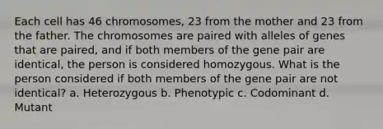 Each cell has 46 chromosomes, 23 from the mother and 23 from the father. The chromosomes are paired with alleles of genes that are paired, and if both members of the gene pair are identical, the person is considered homozygous. What is the person considered if both members of the gene pair are not identical? a. Heterozygous b. Phenotypic c. Codominant d. Mutant