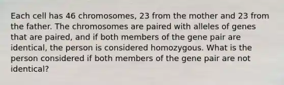 Each cell has 46 chromosomes, 23 from the mother and 23 from the father. The chromosomes are paired with alleles of genes that are paired, and if both members of the gene pair are identical, the person is considered homozygous. What is the person considered if both members of the gene pair are not identical?