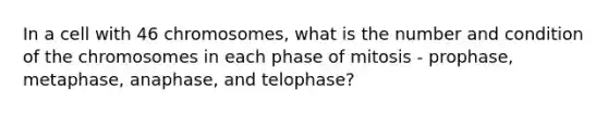 In a cell with 46 chromosomes, what is the number and condition of the chromosomes in each phase of mitosis - prophase, metaphase, anaphase, and telophase?