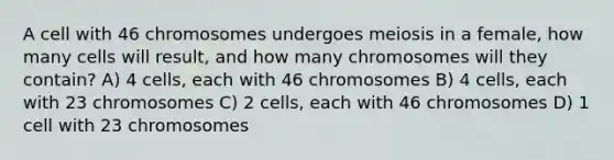 A cell with 46 chromosomes undergoes meiosis in a female, how many cells will result, and how many chromosomes will they contain? A) 4 cells, each with 46 chromosomes B) 4 cells, each with 23 chromosomes C) 2 cells, each with 46 chromosomes D) 1 cell with 23 chromosomes