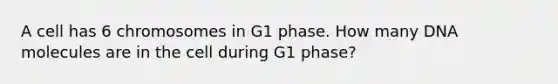 A cell has 6 chromosomes in G1 phase. How many DNA molecules are in the cell during G1 phase?