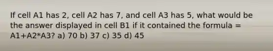 If cell A1 has 2, cell A2 has 7, and cell A3 has 5, what would be the answer displayed in cell B1 if it contained the formula = A1+A2*A3? a) 70 b) 37 c) 35 d) 45