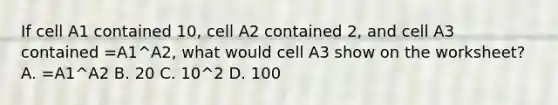 If cell A1 contained 10, cell A2 contained 2, and cell A3 contained =A1^A2, what would cell A3 show on the worksheet? A. =A1^A2 B. 20 C. 10^2 D. 100