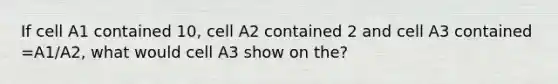 If cell A1 contained 10, cell A2 contained 2 and cell A3 contained =A1/A2, what would cell A3 show on the?