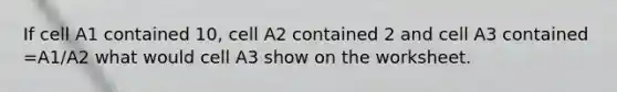 If cell A1 contained 10, cell A2 contained 2 and cell A3 contained =A1/A2 what would cell A3 show on the worksheet.