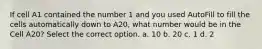 If cell A1 contained the number 1 and you used AutoFill to fill the cells automatically down to A20, what number would be in the Cell A20? Select the correct option. a. 10 b. 20 c. 1 d. 2