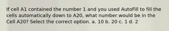 If cell A1 contained the number 1 and you used AutoFill to fill the cells automatically down to A20, what number would be in the Cell A20? Select the correct option. a. 10 b. 20 c. 1 d. 2