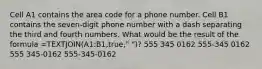 Cell A1 contains the area code for a phone number. Cell B1 contains the seven-digit phone number with a dash separating the third and fourth numbers. What would be the result of the formula =TEXTJOIN(A1:B1,true," ")? 555 345 0162 555-345 0162 555 345-0162 555-345-0162