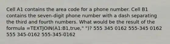 Cell A1 contains the area code for a phone number. Cell B1 contains the seven-digit phone number with a dash separating the third and fourth numbers. What would be the result of the formula =TEXTJOIN(A1:B1,true," ")? 555 345 0162 555-345 0162 555 345-0162 555-345-0162