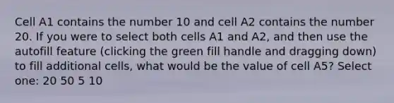 Cell A1 contains the number 10 and cell A2 contains the number 20. If you were to select both cells A1 and A2, and then use the autofill feature (clicking the green fill handle and dragging down) to fill additional cells, what would be the value of cell A5? Select one: 20 50 5 10