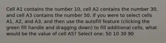 Cell A1 contains the number 10, cell A2 contains the number 30, and cell A3 contains the number 50. If you were to select cells A1, A2, and A3, and then use the autofill feature (clicking the green fill handle and dragging down) to fill additional cells, what would be the value of cell A5? Select one: 50 10 30 90