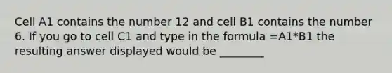 Cell A1 contains the number 12 and cell B1 contains the number 6. If you go to cell C1 and type in the formula =A1*B1 the resulting answer displayed would be ________