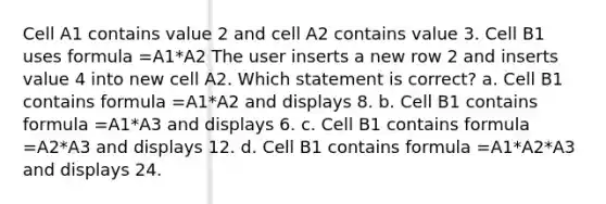 Cell A1 contains value 2 and cell A2 contains value 3. Cell B1 uses formula =A1*A2 The user inserts a new row 2 and inserts value 4 into new cell A2. Which statement is correct? a. Cell B1 contains formula =A1*A2 and displays 8. b. Cell B1 contains formula =A1*A3 and displays 6. c. Cell B1 contains formula =A2*A3 and displays 12. d. Cell B1 contains formula =A1*A2*A3 and displays 24.