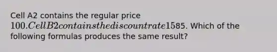 Cell A2 contains the regular price 100. Cell B2 contains the discount rate 15%. Cell C3 contains =A2*(1-B2) to calculate the sale price of85. Which of the following formulas produces the same result?