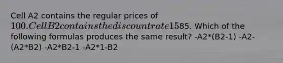 Cell A2 contains the regular prices of 100. Cell B2 contains the discount rate 15%. Cell C3 contains = A2*(1-B2) to calculate the price of85. Which of the following formulas produces the same result? -A2*(B2-1) -A2-(A2*B2) -A2*B2-1 -A2*1-B2