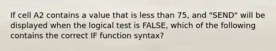 If cell A2 contains a value that is less than 75, and "SEND" will be displayed when the logical test is FALSE, which of the following contains the correct IF function syntax?