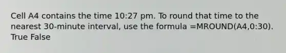 Cell A4 contains the time 10:27 pm. To round that time to the nearest 30-minute interval, use the formula =MROUND(A4,0:30). True False