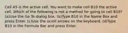 Cell A5 is the active cell. You want to make cell B10 the active cell. Which of the following is not a method for going to cell B10? (a)Use the Go To dialog box. (b)Type B10 in the Name Box and press Enter. (c)Use the scroll arrows on the keyboard. (d)Type B10 in the Formula Bar and press Enter.