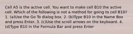 Cell A5 is the active cell. You want to make cell B10 the active cell. Which of the following is not a method for going to cell B10? 1. (a)Use the Go To dialog box. 2. (b)Type B10 in the Name Box and press Enter. 3. (c)Use the scroll arrows on the keyboard. 4. (d)Type B10 in the Formula Bar and press Enter