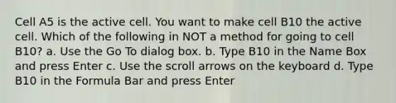 Cell A5 is the active cell. You want to make cell B10 the active cell. Which of the following in NOT a method for going to cell B10? a. Use the Go To dialog box. b. Type B10 in the Name Box and press Enter c. Use the scroll arrows on the keyboard d. Type B10 in the Formula Bar and press Enter