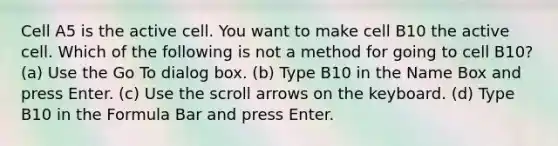 Cell A5 is the active cell. You want to make cell B10 the active cell. Which of the following is not a method for going to cell B10? (a) Use the Go To dialog box. (b) Type B10 in the Name Box and press Enter. (c) Use the scroll arrows on the keyboard. (d) Type B10 in the Formula Bar and press Enter.