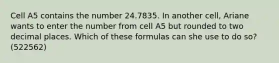 Cell A5 contains the number 24.7835. In another cell, Ariane wants to enter the number from cell A5 but rounded to two decimal places. Which of these formulas can she use to do so? (522562)