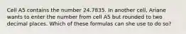 Cell A5 contains the number 24.7835. In another cell, Ariane wants to enter the number from cell A5 but rounded to two decimal places. Which of these formulas can she use to do so?