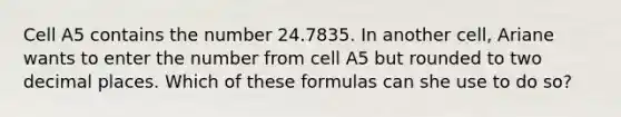 Cell A5 contains the number 24.7835. In another cell, Ariane wants to enter the number from cell A5 but rounded to two decimal places. Which of these formulas can she use to do so?