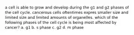 a cell is able to grow and develop during the g1 and g2 phases of the cell cycle. cancerous cells oftentimes expres smaller size and limited size and limited amounts of organelles. which of the following phases of the cell cycle is being most affected by cancer? a. g1 b. s phase c. g2 d. m phase