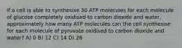 If a cell is able to synthesise 30 ATP molecules for each molecule of glucose completely oxidised to carbon dioxide and water, approximately how many ATP molecules can the cell synthesise for each molecule of pyruvate oxidised to carbon dioxide and water? A) 0 B) 12 C) 14 D) 26